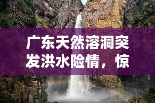 廣東天然溶洞突發(fā)洪水險(xiǎn)情，驚險(xiǎn)瞬間全記錄！