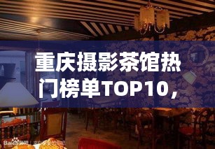 重慶攝影茶館熱門榜單TOP10，探秘攝影愛好者的最佳聚集地！