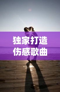 獨家打造傷感歌曲，深度情感與獨特表達(dá)的音樂之旅